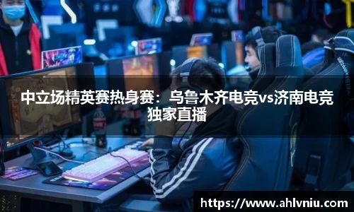 中立场精英赛热身赛：乌鲁木齐电竞vs济南电竞独家直播